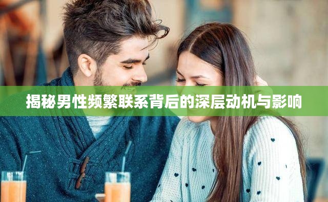 揭秘男性频繁联系背后的深层动机与影响