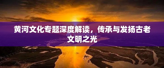 黄河文化专题深度解读，传承与发扬古老文明之光