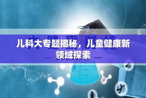 儿科大专题揭秘，儿童健康新领域探索