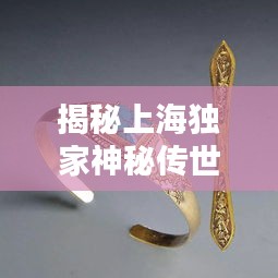 揭秘上海独家神秘传世手镯，文化与工艺完美融合，传世之宝惊艳亮相！