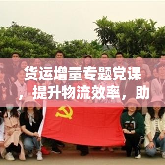 货运增量专题党课，提升物流效率，助力经济发展
