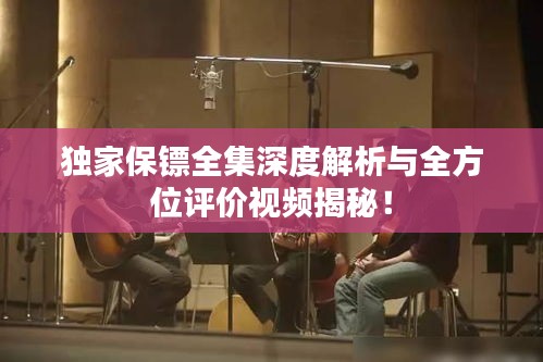 独家保镖全集深度解析与全方位评价视频揭秘！