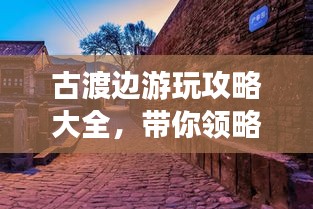 古渡边游玩攻略大全，带你领略独特魅力！