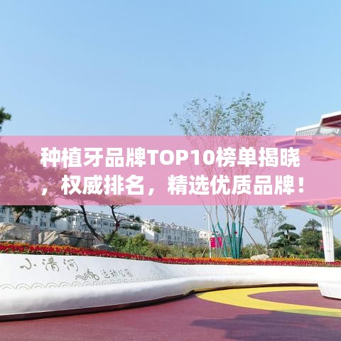 种植牙品牌TOP10榜单揭晓，权威排名，精选优质品牌！
