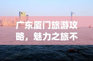 广东厦门旅游攻略，魅力之旅不容错过！