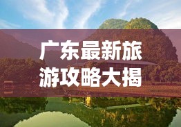 广东最新旅游攻略大揭秘！必玩景点一网打尽！
