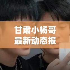 甘肃小杨哥最新动态报道，揭秘最新消息！