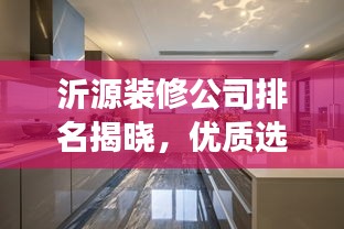 沂源装修公司排名揭晓，优质选择深度解读