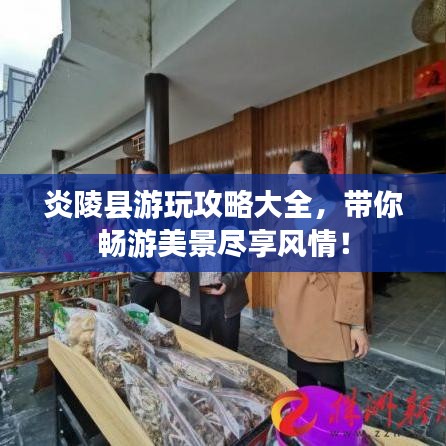 炎陵县游玩攻略大全，带你畅游美景尽享风情！