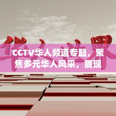 CCTV华人频道专题，聚焦多元华人风采，展现世界华人的独特魅力