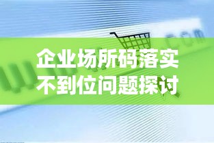 企业场所码落实不到位问题探讨，现状、挑战与解决之道
