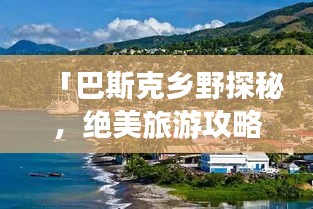 「巴斯克乡野探秘，绝美旅游攻略大揭秘！」