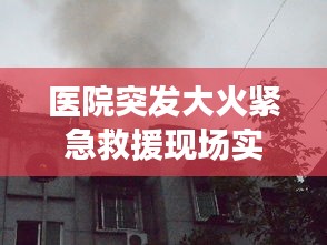 医院突发大火紧急救援现场实拍